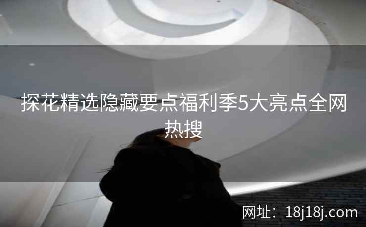 探花精选隐藏要点福利季5大亮点全网热搜