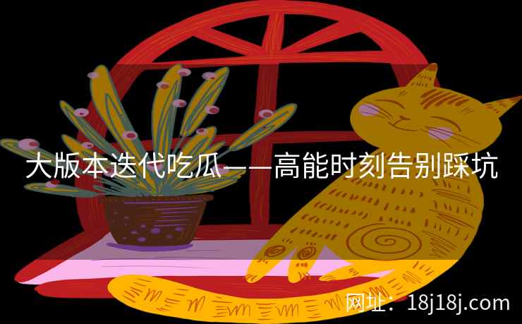 大版本迭代吃瓜——高能时刻告别踩坑