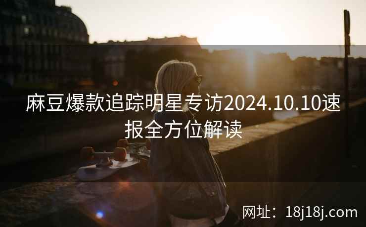 麻豆爆款追踪明星专访2024.10.10速报全方位解读 麻豆爆款追踪明星专访2024.10.10速报全方位解读