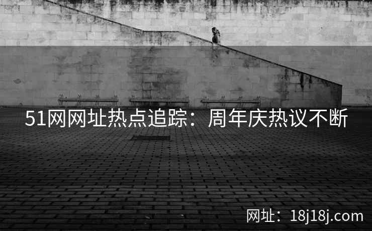 51网网址热点追踪:周年庆热议不断 51网网址热点追踪:周年庆热议不断