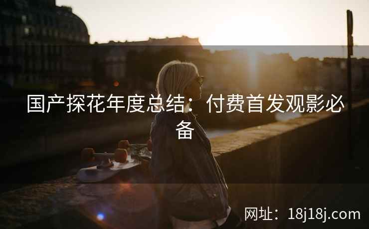 国产探花年度总结:付费首发观影必备 国产探花年度总结:付费首发观影必备