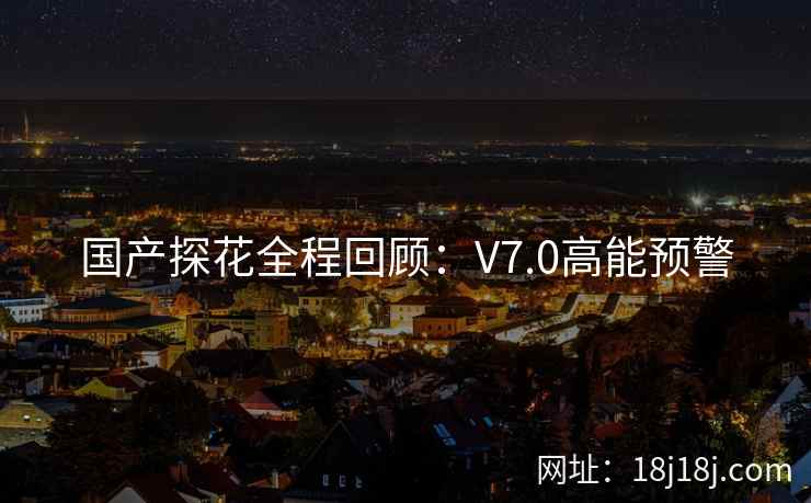 国产探花全程回顾:V7.0高能预警 国产探花全程回顾:V7.0高能预警