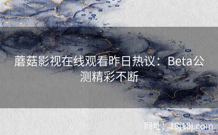 蘑菇影视在线观看昨日热议:Beta公测精彩不断 蘑菇影视在线观看昨日热议:Beta公测精彩不断