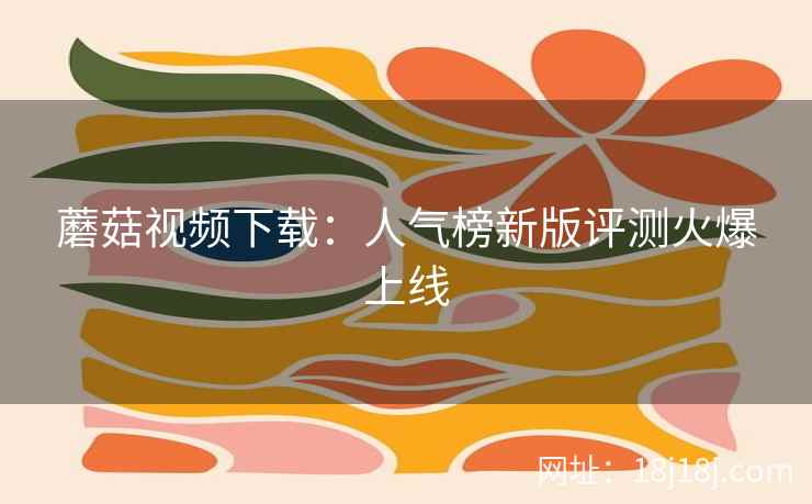 蘑菇视频下载:人气榜新版评测火爆上线 蘑菇视频下载:人气榜新版评测火爆上线