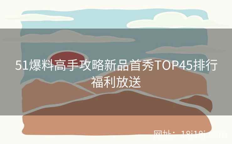 51爆料高手攻略新品首秀TOP45排行福利放送 51爆料高手攻略新品首秀TOP45排行福利放送