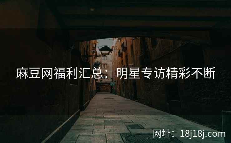 麻豆网福利汇总：明星专访精彩不断