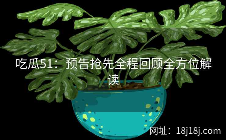 吃瓜51:预告抢先全程回顾全方位解读 吃瓜51:预告抢先全程回顾全方位解读