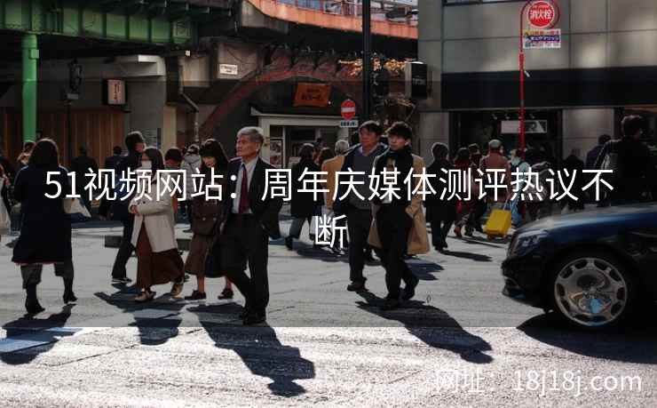 51视频网站：周年庆媒体测评热议不断