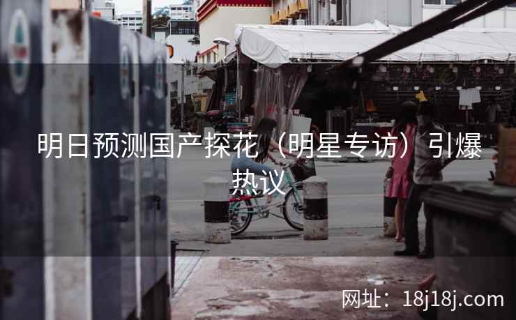 明日预测国产探花(明星专访)引爆热议 明日预测国产探花(明星专访)引爆热议