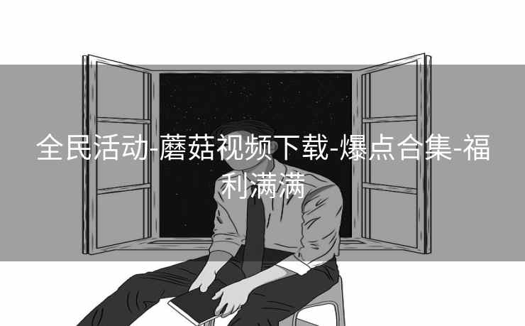 全民活动-蘑菇视频下载-爆点合集-福利满满