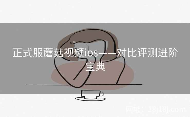 正式服蘑菇视频ios——对比评测进阶宝典 正式服蘑菇视频ios——对比评测进阶宝典