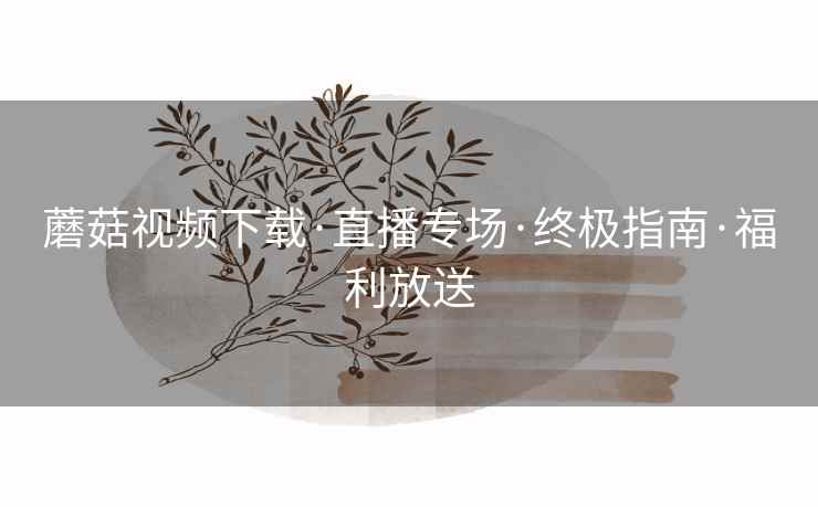 蘑菇视频下载·直播专场·终极指南·福利放送 蘑菇视频下载·直播专场·终极指南·福利放送