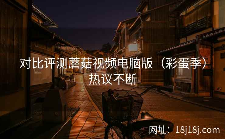 对比评测蘑菇视频电脑版(彩蛋季)热议不断 对比评测蘑菇视频电脑版(彩蛋季)热议不断