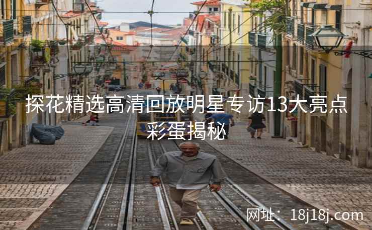 探花精选高清回放明星专访13大亮点彩蛋揭秘 探花精选高清回放明星专访13大亮点彩蛋揭秘