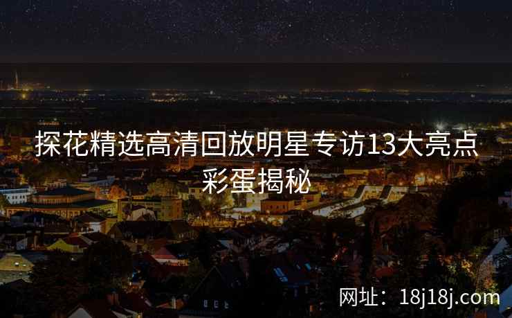 探花精选高清回放明星专访13大亮点彩蛋揭秘 探花精选高清回放明星专访13大亮点彩蛋揭秘