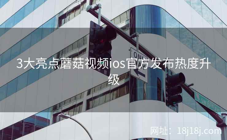 3大亮点蘑菇视频ios官方发布热度升级