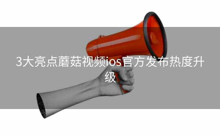 3大亮点蘑菇视频ios官方发布热度升级