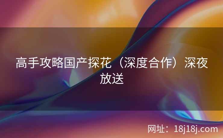 高手攻略国产探花(深度合作)深夜放送 高手攻略国产探花(深度合作)深夜放送
