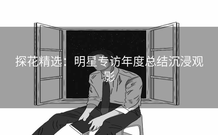 探花精选：明星专访年度总结沉浸观影